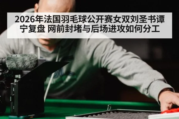 2026年法国羽毛球公开赛女双刘圣书谭宁复盘 网前封堵与后场进攻如何分工